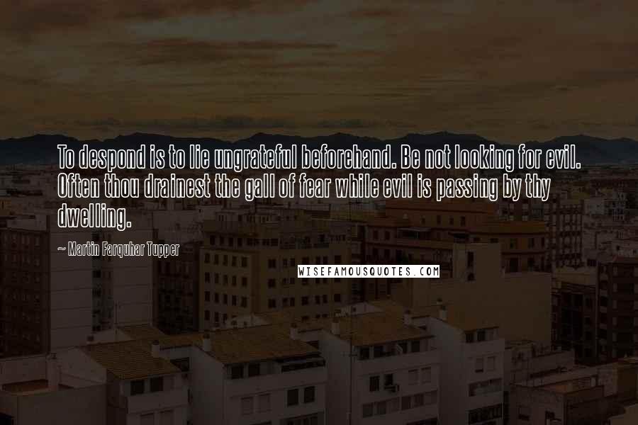 Martin Farquhar Tupper Quotes: To despond is to lie ungrateful beforehand. Be not looking for evil. Often thou drainest the gall of fear while evil is passing by thy dwelling.