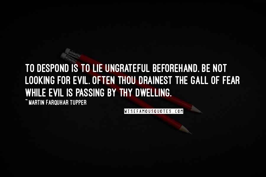 Martin Farquhar Tupper Quotes: To despond is to lie ungrateful beforehand. Be not looking for evil. Often thou drainest the gall of fear while evil is passing by thy dwelling.