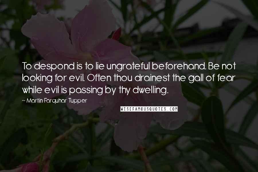 Martin Farquhar Tupper Quotes: To despond is to lie ungrateful beforehand. Be not looking for evil. Often thou drainest the gall of fear while evil is passing by thy dwelling.