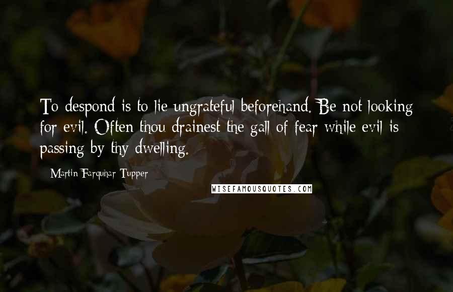 Martin Farquhar Tupper Quotes: To despond is to lie ungrateful beforehand. Be not looking for evil. Often thou drainest the gall of fear while evil is passing by thy dwelling.