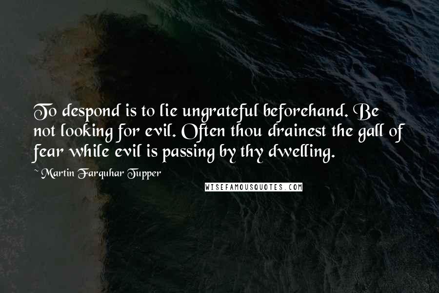 Martin Farquhar Tupper Quotes: To despond is to lie ungrateful beforehand. Be not looking for evil. Often thou drainest the gall of fear while evil is passing by thy dwelling.