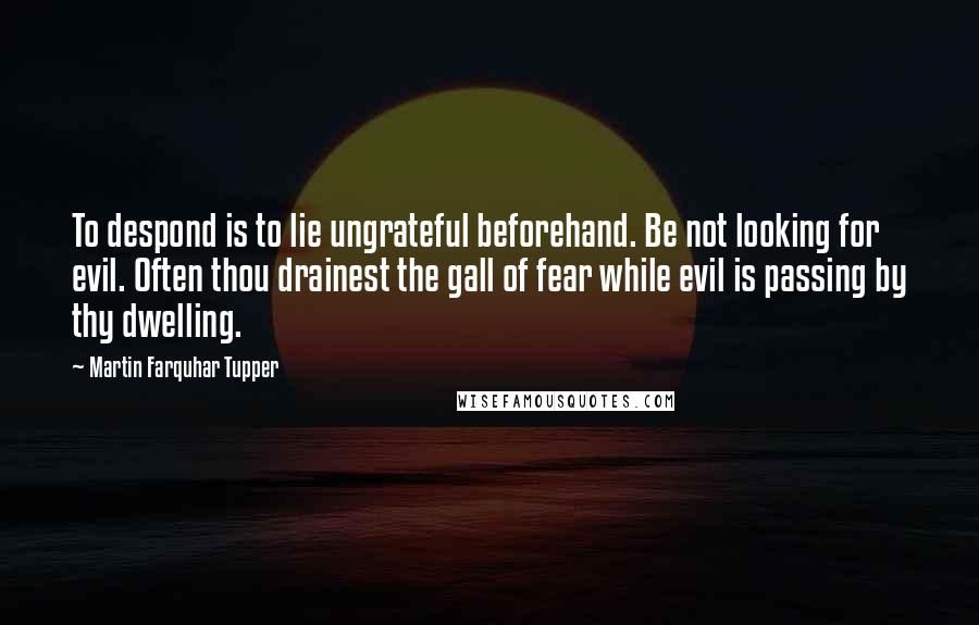 Martin Farquhar Tupper Quotes: To despond is to lie ungrateful beforehand. Be not looking for evil. Often thou drainest the gall of fear while evil is passing by thy dwelling.