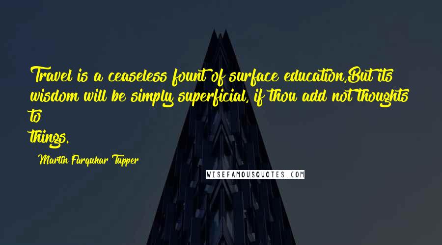Martin Farquhar Tupper Quotes: Travel is a ceaseless fount of surface education,But its wisdom will be simply superficial, if thou add not thoughts to things.