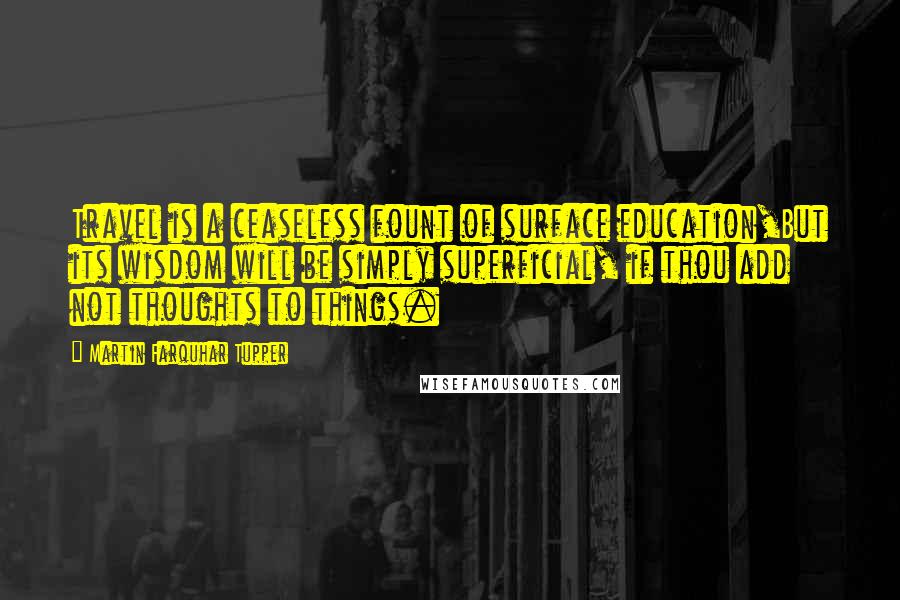 Martin Farquhar Tupper Quotes: Travel is a ceaseless fount of surface education,But its wisdom will be simply superficial, if thou add not thoughts to things.