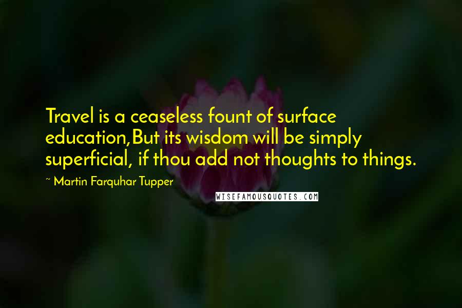Martin Farquhar Tupper Quotes: Travel is a ceaseless fount of surface education,But its wisdom will be simply superficial, if thou add not thoughts to things.