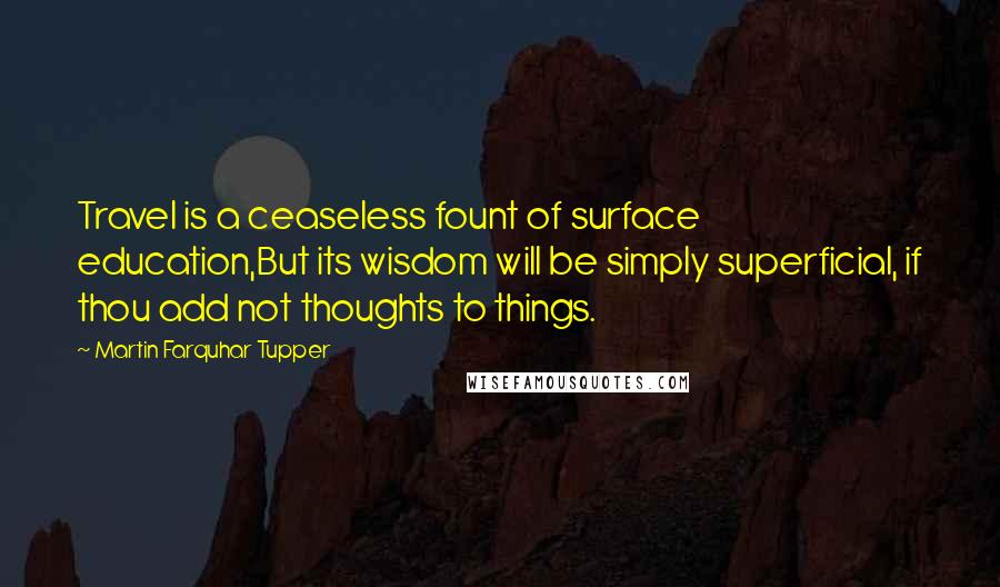 Martin Farquhar Tupper Quotes: Travel is a ceaseless fount of surface education,But its wisdom will be simply superficial, if thou add not thoughts to things.