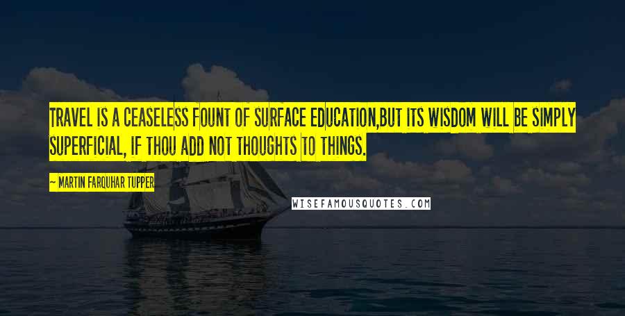 Martin Farquhar Tupper Quotes: Travel is a ceaseless fount of surface education,But its wisdom will be simply superficial, if thou add not thoughts to things.