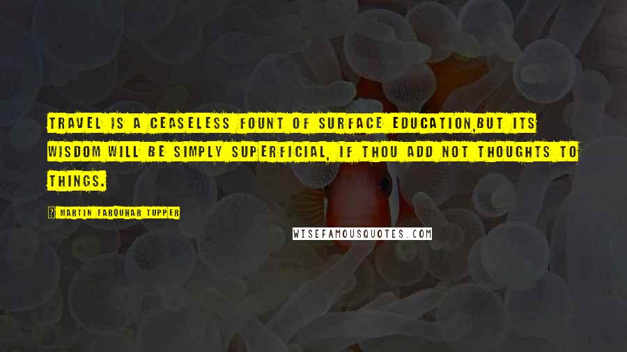 Martin Farquhar Tupper Quotes: Travel is a ceaseless fount of surface education,But its wisdom will be simply superficial, if thou add not thoughts to things.