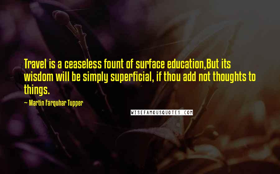 Martin Farquhar Tupper Quotes: Travel is a ceaseless fount of surface education,But its wisdom will be simply superficial, if thou add not thoughts to things.
