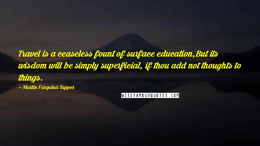 Martin Farquhar Tupper Quotes: Travel is a ceaseless fount of surface education,But its wisdom will be simply superficial, if thou add not thoughts to things.