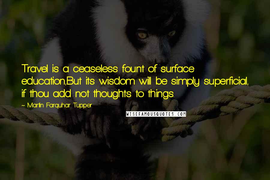 Martin Farquhar Tupper Quotes: Travel is a ceaseless fount of surface education,But its wisdom will be simply superficial, if thou add not thoughts to things.