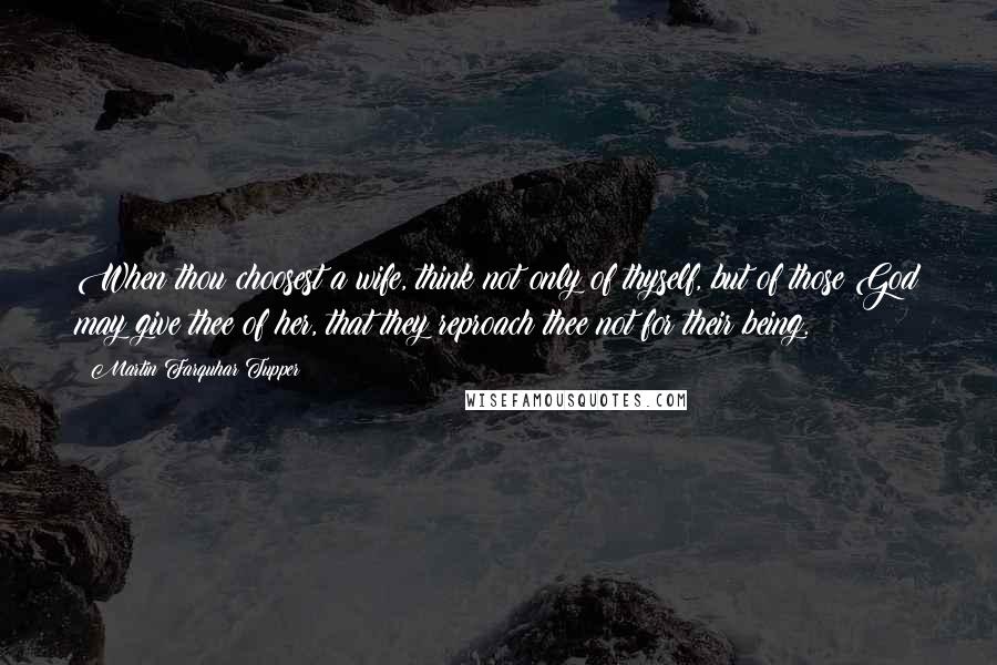 Martin Farquhar Tupper Quotes: When thou choosest a wife, think not only of thyself, but of those God may give thee of her, that they reproach thee not for their being.