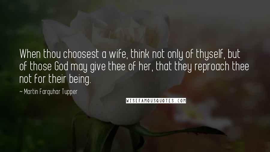 Martin Farquhar Tupper Quotes: When thou choosest a wife, think not only of thyself, but of those God may give thee of her, that they reproach thee not for their being.