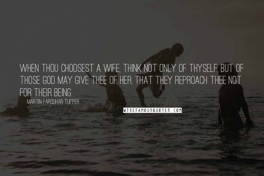 Martin Farquhar Tupper Quotes: When thou choosest a wife, think not only of thyself, but of those God may give thee of her, that they reproach thee not for their being.