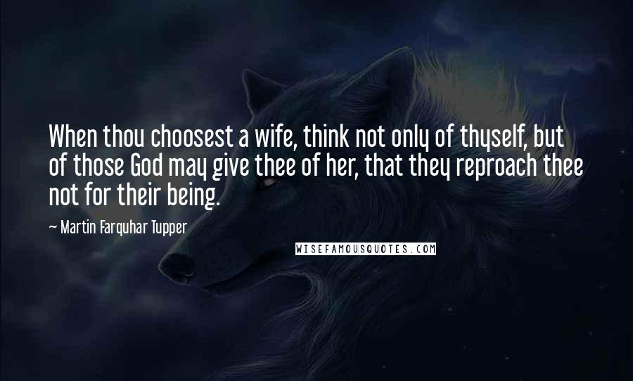 Martin Farquhar Tupper Quotes: When thou choosest a wife, think not only of thyself, but of those God may give thee of her, that they reproach thee not for their being.