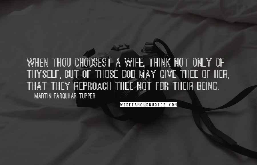 Martin Farquhar Tupper Quotes: When thou choosest a wife, think not only of thyself, but of those God may give thee of her, that they reproach thee not for their being.