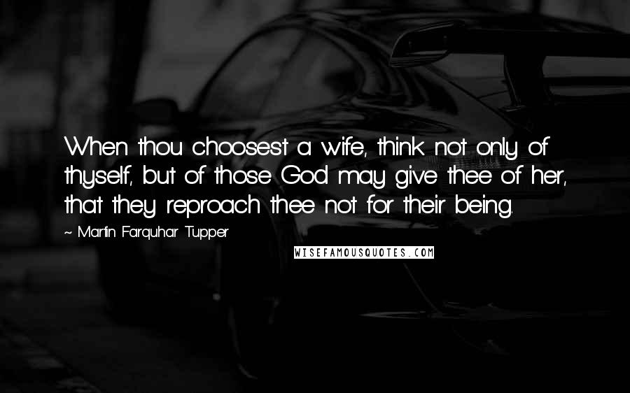 Martin Farquhar Tupper Quotes: When thou choosest a wife, think not only of thyself, but of those God may give thee of her, that they reproach thee not for their being.