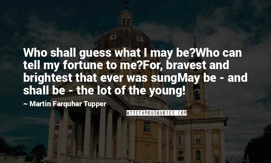Martin Farquhar Tupper Quotes: Who shall guess what I may be?Who can tell my fortune to me?For, bravest and brightest that ever was sungMay be - and shall be - the lot of the young!