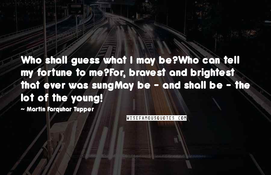 Martin Farquhar Tupper Quotes: Who shall guess what I may be?Who can tell my fortune to me?For, bravest and brightest that ever was sungMay be - and shall be - the lot of the young!