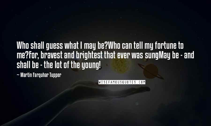 Martin Farquhar Tupper Quotes: Who shall guess what I may be?Who can tell my fortune to me?For, bravest and brightest that ever was sungMay be - and shall be - the lot of the young!