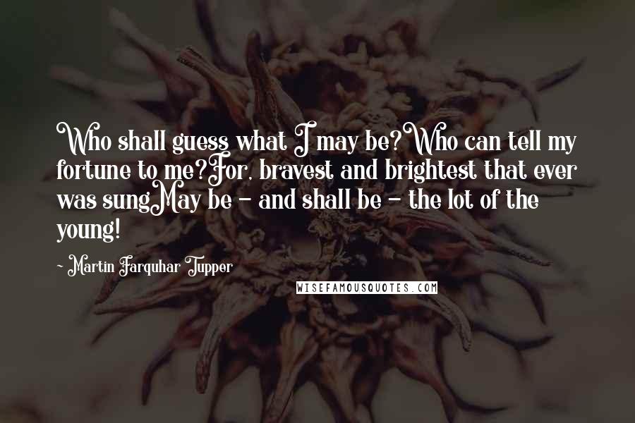 Martin Farquhar Tupper Quotes: Who shall guess what I may be?Who can tell my fortune to me?For, bravest and brightest that ever was sungMay be - and shall be - the lot of the young!