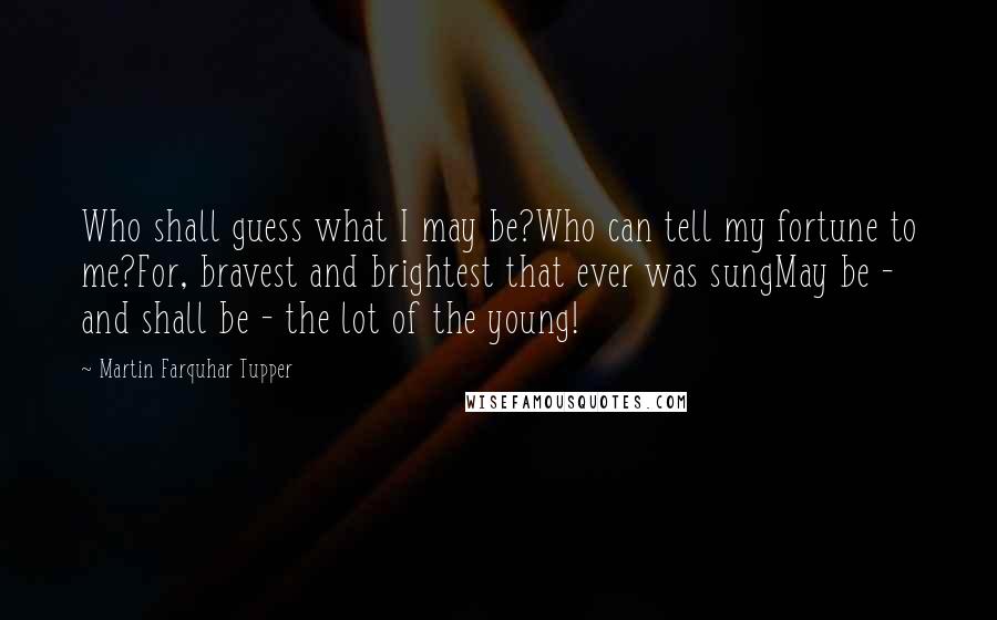 Martin Farquhar Tupper Quotes: Who shall guess what I may be?Who can tell my fortune to me?For, bravest and brightest that ever was sungMay be - and shall be - the lot of the young!