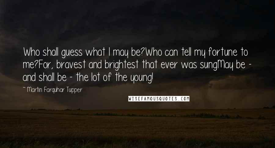 Martin Farquhar Tupper Quotes: Who shall guess what I may be?Who can tell my fortune to me?For, bravest and brightest that ever was sungMay be - and shall be - the lot of the young!