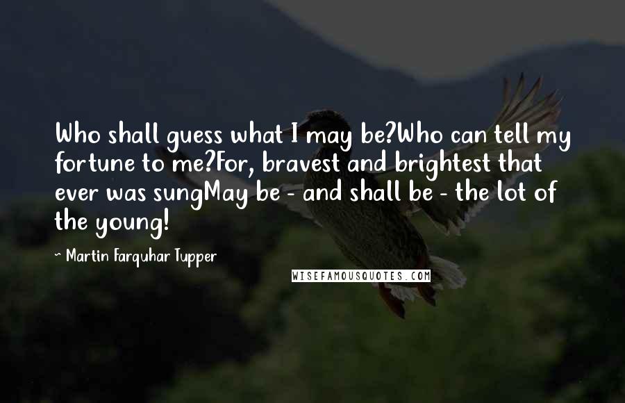 Martin Farquhar Tupper Quotes: Who shall guess what I may be?Who can tell my fortune to me?For, bravest and brightest that ever was sungMay be - and shall be - the lot of the young!