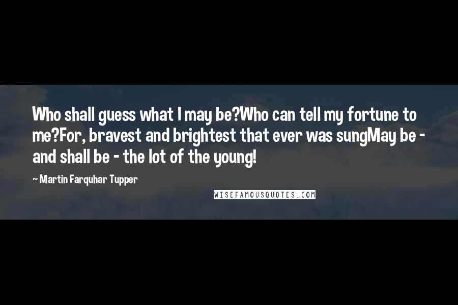 Martin Farquhar Tupper Quotes: Who shall guess what I may be?Who can tell my fortune to me?For, bravest and brightest that ever was sungMay be - and shall be - the lot of the young!