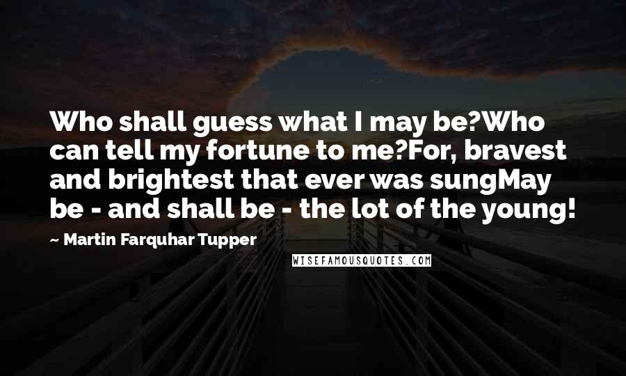 Martin Farquhar Tupper Quotes: Who shall guess what I may be?Who can tell my fortune to me?For, bravest and brightest that ever was sungMay be - and shall be - the lot of the young!