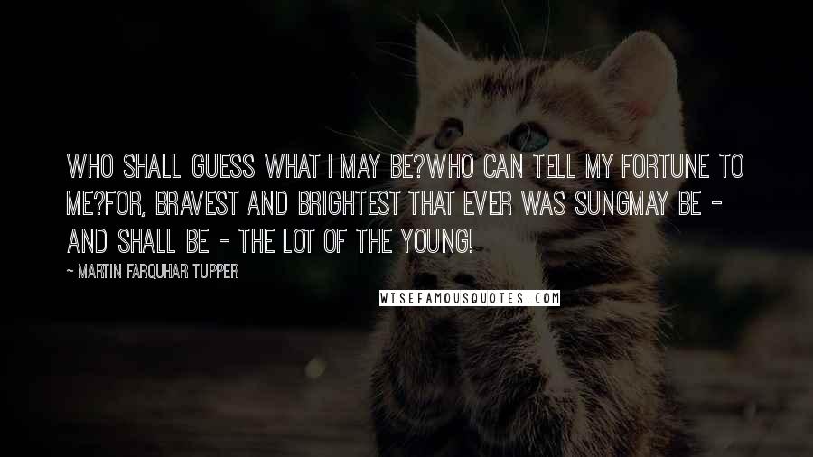 Martin Farquhar Tupper Quotes: Who shall guess what I may be?Who can tell my fortune to me?For, bravest and brightest that ever was sungMay be - and shall be - the lot of the young!