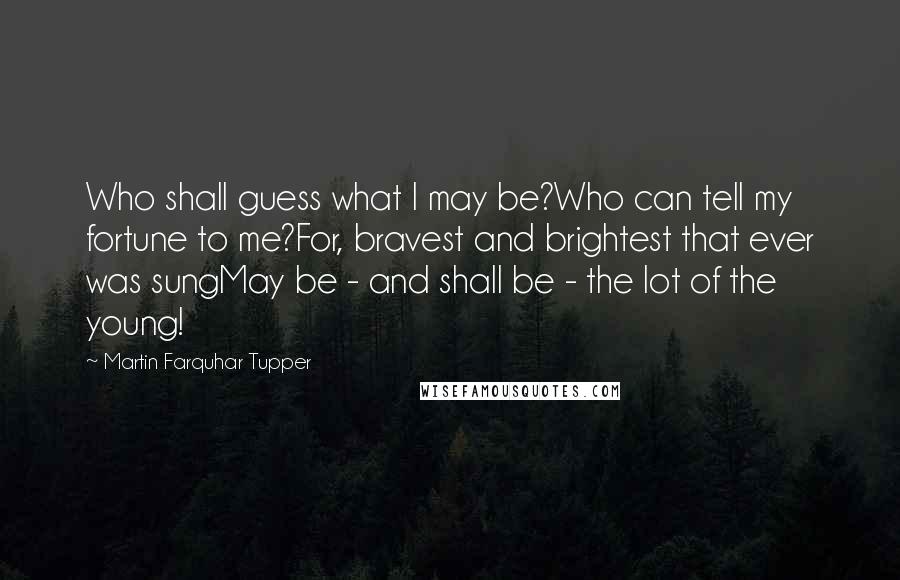 Martin Farquhar Tupper Quotes: Who shall guess what I may be?Who can tell my fortune to me?For, bravest and brightest that ever was sungMay be - and shall be - the lot of the young!
