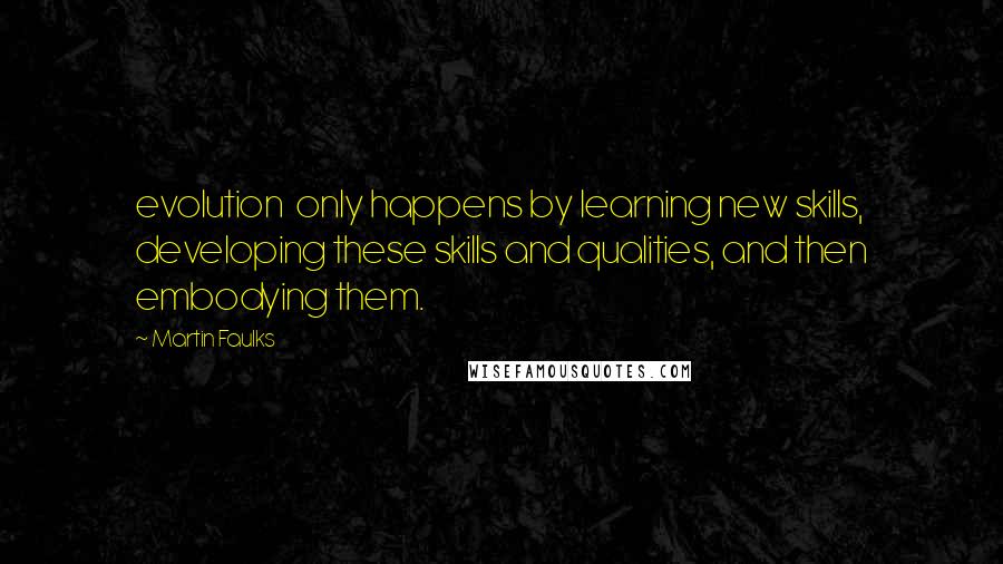 Martin Faulks Quotes: evolution only happens by learning new skills, developing these skills and qualities, and then embodying them.