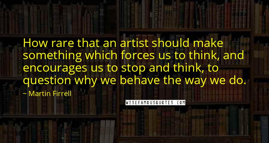 Martin Firrell Quotes: How rare that an artist should make something which forces us to think, and encourages us to stop and think, to question why we behave the way we do.