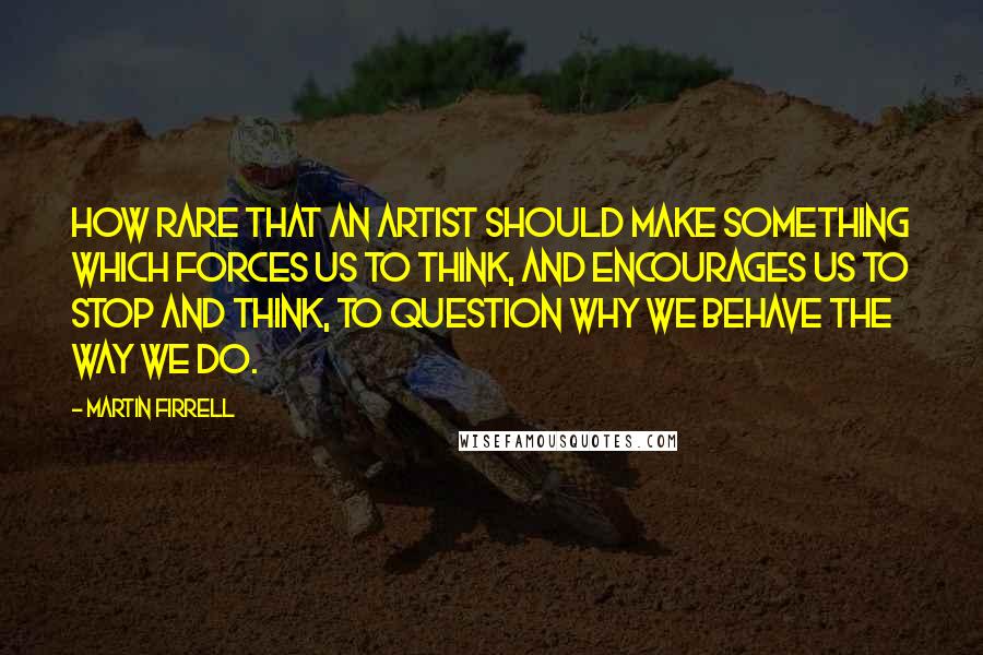 Martin Firrell Quotes: How rare that an artist should make something which forces us to think, and encourages us to stop and think, to question why we behave the way we do.