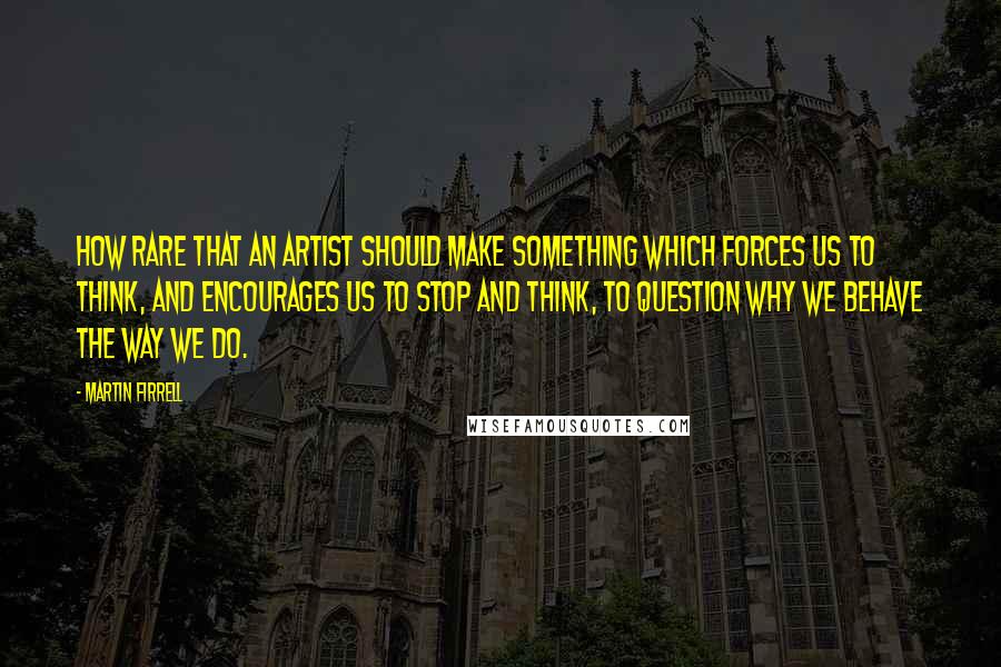 Martin Firrell Quotes: How rare that an artist should make something which forces us to think, and encourages us to stop and think, to question why we behave the way we do.