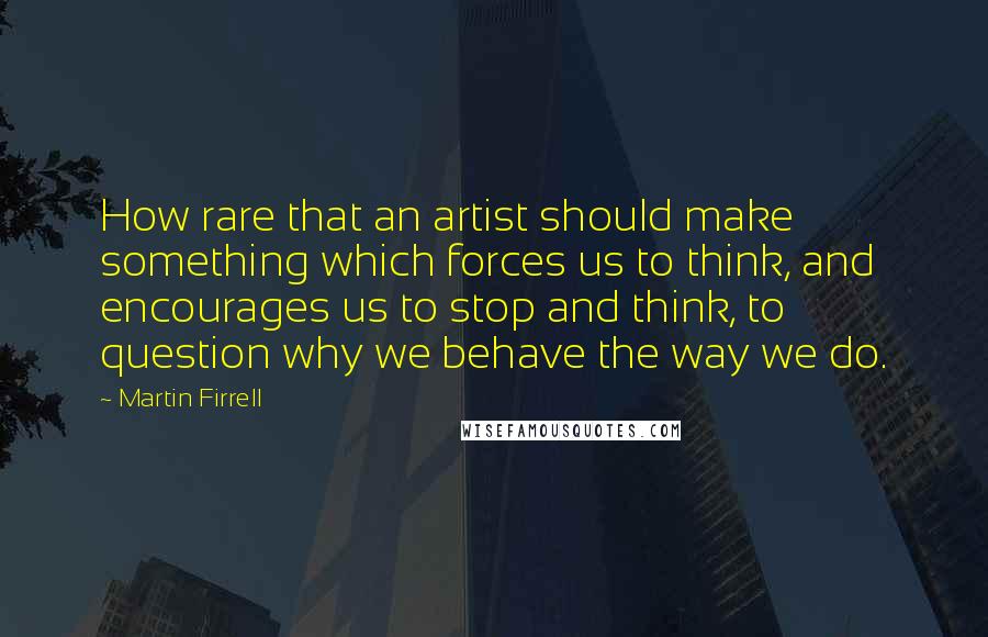 Martin Firrell Quotes: How rare that an artist should make something which forces us to think, and encourages us to stop and think, to question why we behave the way we do.