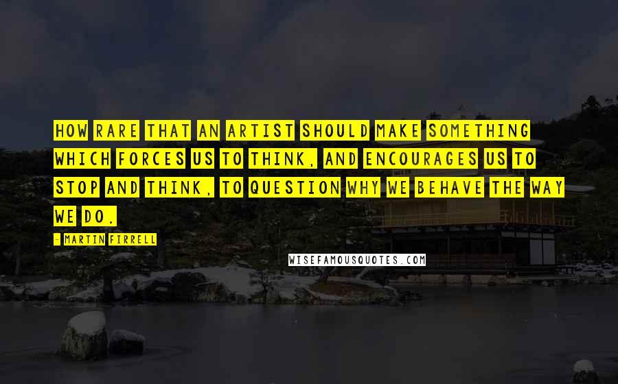 Martin Firrell Quotes: How rare that an artist should make something which forces us to think, and encourages us to stop and think, to question why we behave the way we do.