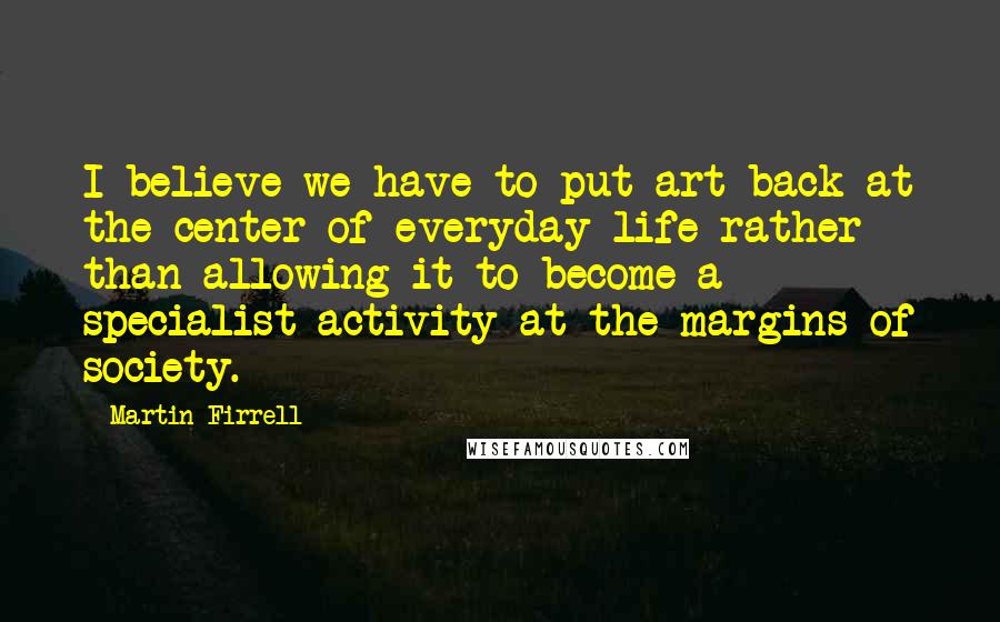 Martin Firrell Quotes: I believe we have to put art back at the center of everyday life rather than allowing it to become a specialist activity at the margins of society.