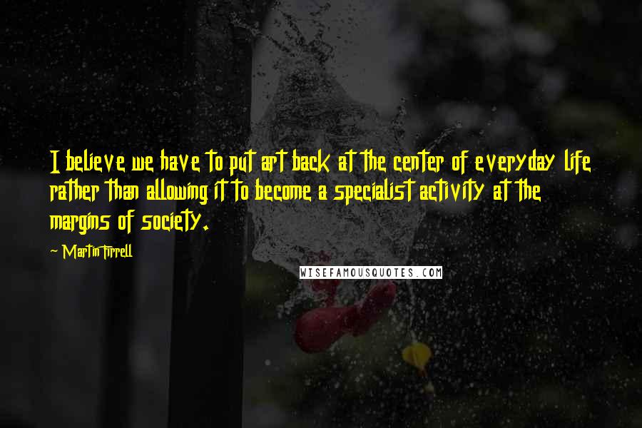 Martin Firrell Quotes: I believe we have to put art back at the center of everyday life rather than allowing it to become a specialist activity at the margins of society.