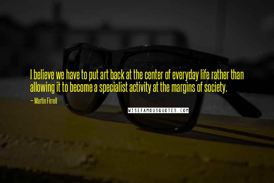 Martin Firrell Quotes: I believe we have to put art back at the center of everyday life rather than allowing it to become a specialist activity at the margins of society.