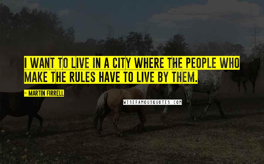 Martin Firrell Quotes: I want to live in a city where the people who make the rules have to live by them.