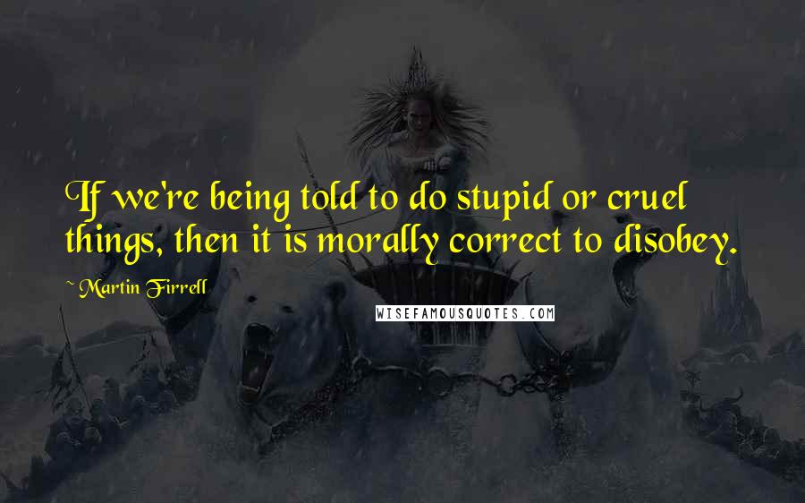 Martin Firrell Quotes: If we're being told to do stupid or cruel things, then it is morally correct to disobey.