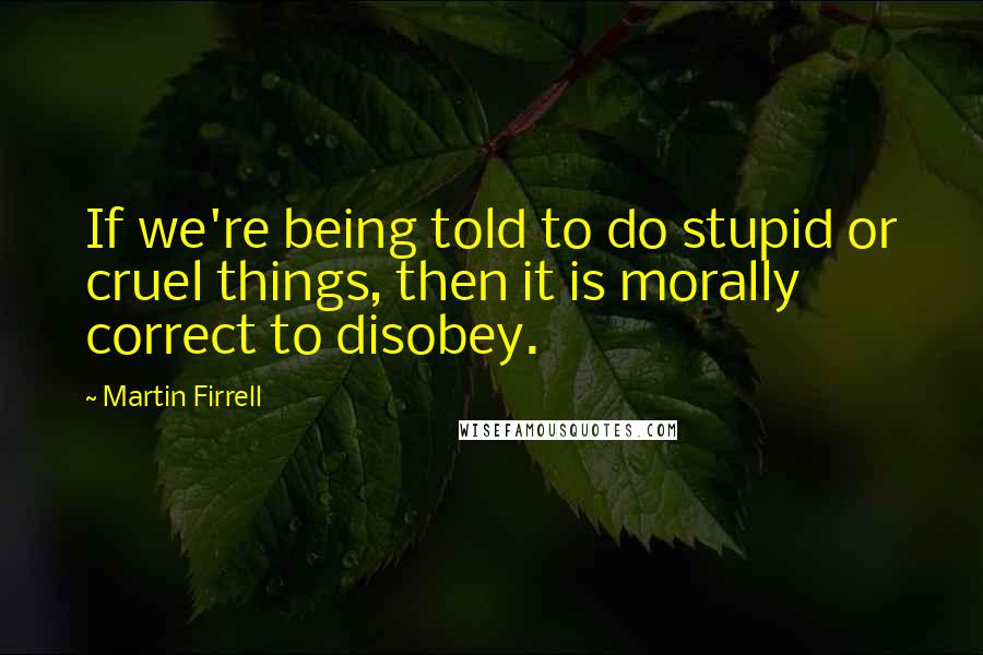 Martin Firrell Quotes: If we're being told to do stupid or cruel things, then it is morally correct to disobey.