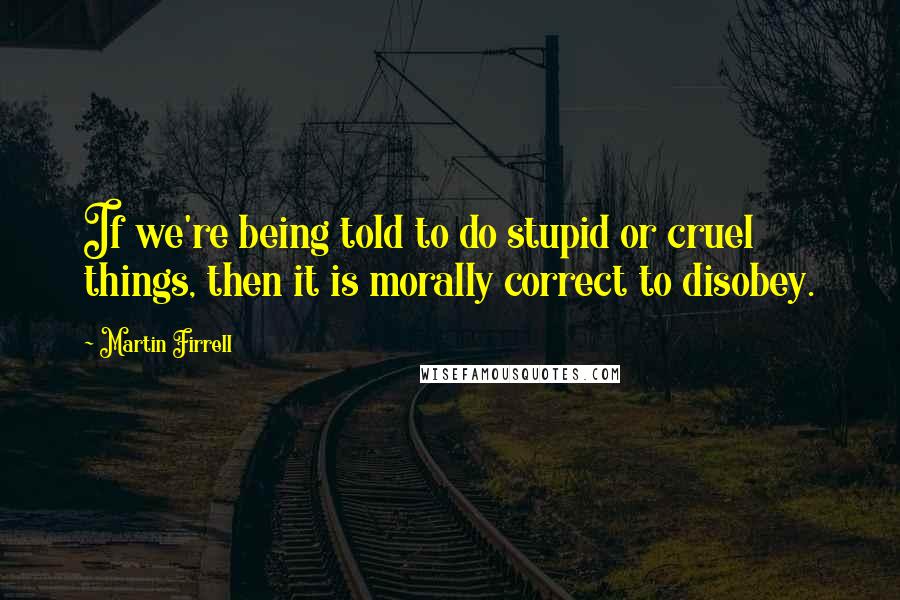 Martin Firrell Quotes: If we're being told to do stupid or cruel things, then it is morally correct to disobey.