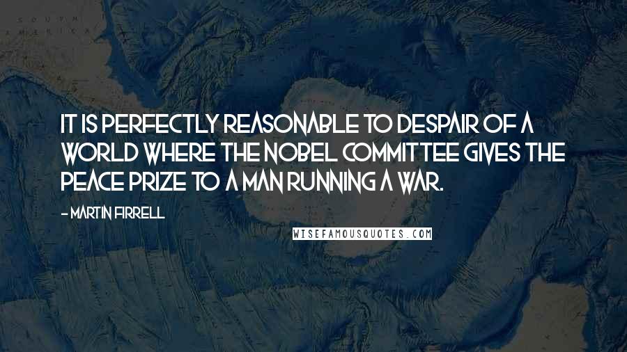 Martin Firrell Quotes: It is perfectly reasonable to despair of a world where the Nobel Committee gives the Peace Prize to a man running a war.