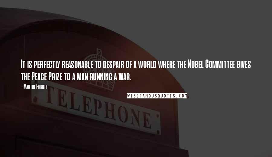 Martin Firrell Quotes: It is perfectly reasonable to despair of a world where the Nobel Committee gives the Peace Prize to a man running a war.