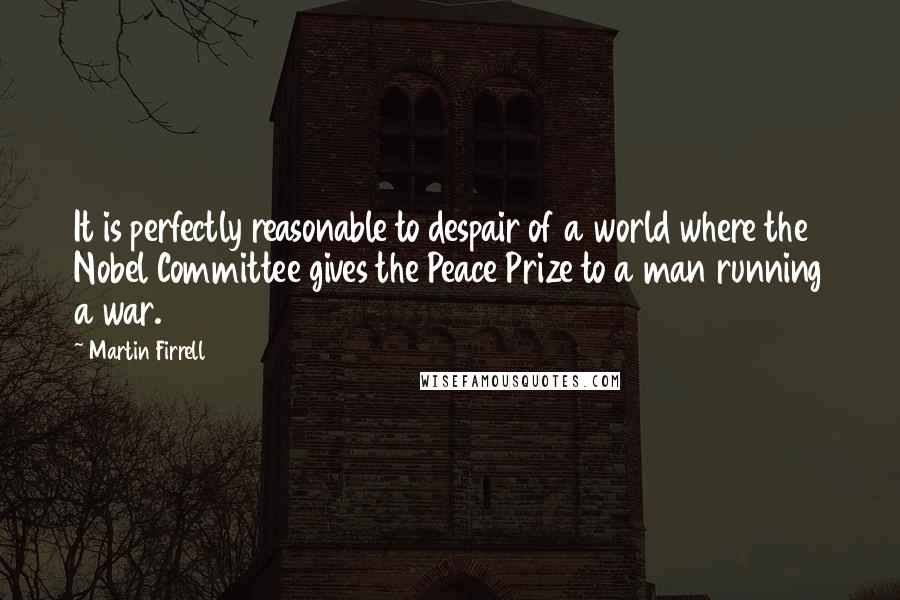 Martin Firrell Quotes: It is perfectly reasonable to despair of a world where the Nobel Committee gives the Peace Prize to a man running a war.