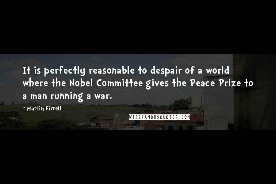 Martin Firrell Quotes: It is perfectly reasonable to despair of a world where the Nobel Committee gives the Peace Prize to a man running a war.