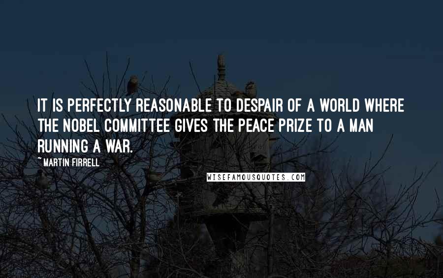 Martin Firrell Quotes: It is perfectly reasonable to despair of a world where the Nobel Committee gives the Peace Prize to a man running a war.